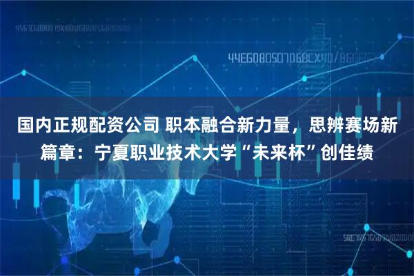 国内正规配资公司 职本融合新力量，思辨赛场新篇章：宁夏职业技术大学“未来杯”创佳绩