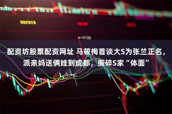 配资坊股票配资网址 马筱梅首谈大S为张兰正名，派亲妈送俩娃到成都，撕碎S家“体面”
