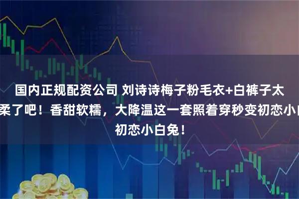 国内正规配资公司 刘诗诗梅子粉毛衣+白裤子太显温柔了吧！香甜软糯，大降温这一套照着穿秒变初恋小白兔！