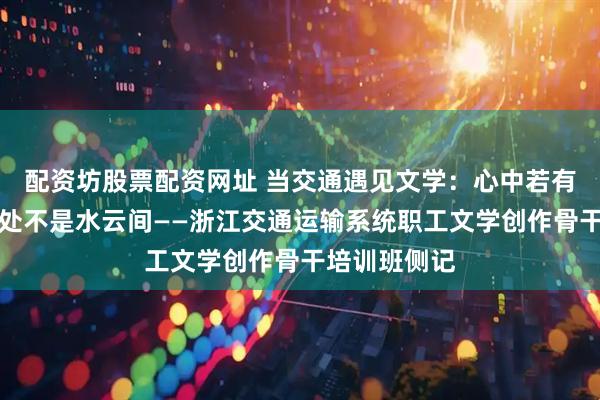 配资坊股票配资网址 当交通遇见文学：心中若有桃花源，何处不是水云间——浙江交通运输系统职工文学创作骨干培训班侧记