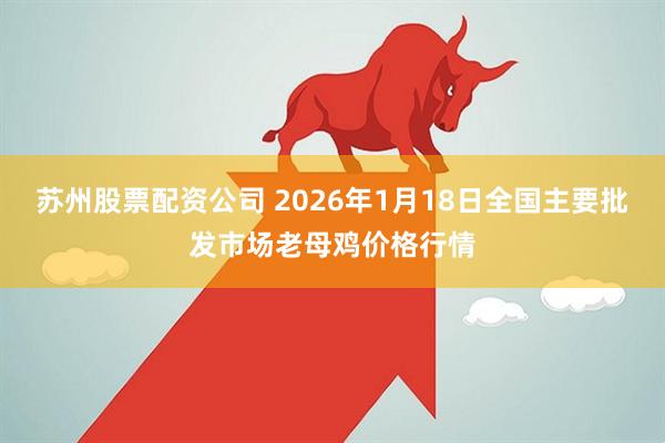 苏州股票配资公司 2026年1月18日全国主要批发市场老母鸡价格行情