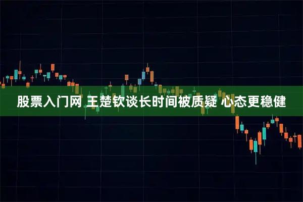 股票入门网 王楚钦谈长时间被质疑 心态更稳健