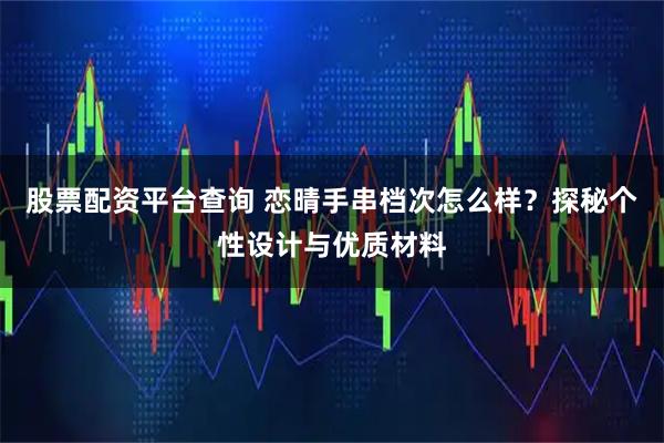 股票配资平台查询 恋晴手串档次怎么样？探秘个性设计与优质材料