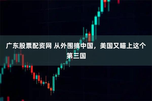 广东股票配资网 从外围搞中国，美国又瞄上这个第三国