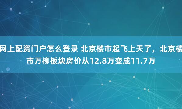 网上配资门户怎么登录 北京楼市起飞上天了，北京楼市万柳板块房价从12.8万变成11.7万