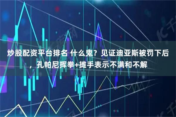 炒股配资平台排名 什么鬼？见证迪亚斯被罚下后，孔帕尼挥拳+摊手表示不满和不解